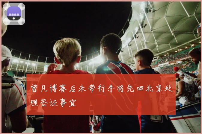 曾凡博赛后未带行李将先回北京处理签证事宜