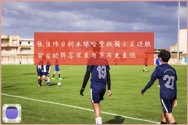 张佳玮分析米球哈登版骑士五连胜背后的阵容深度与莫布里表现