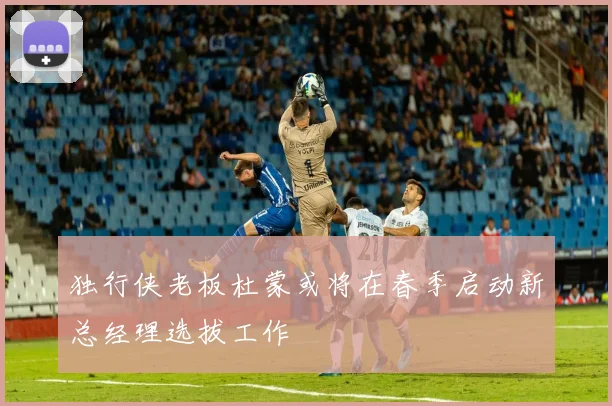 独行侠老板杜蒙或将在春季启动新总经理选拔工作