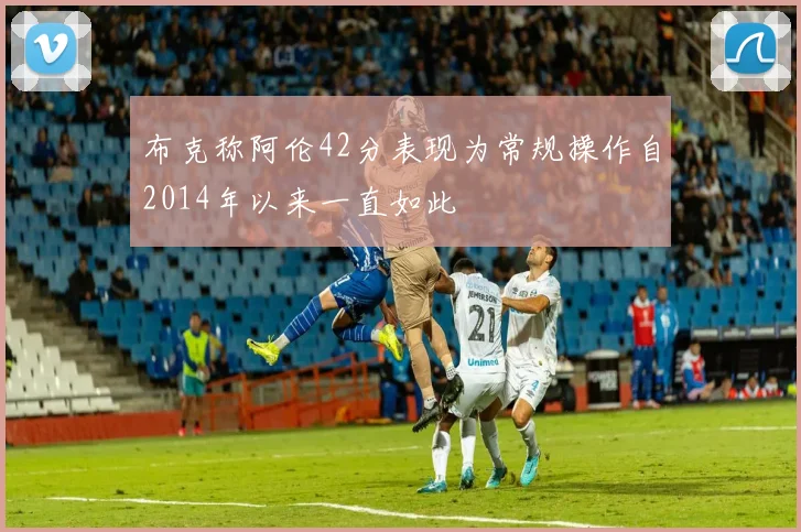 布克称阿伦42分表现为常规操作自2014年以来一直如此