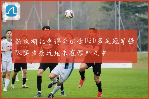 热议湖北夺得全运会U20男足冠军强队实力接近结果在预料之中