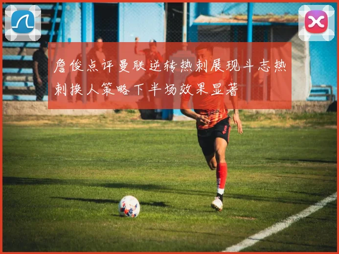 詹俊点评曼联逆转热刺展现斗志热刺换人策略下半场效果显著