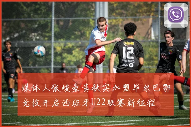 媒体人张峻豪黄秋实加盟毕尔巴鄂竞技开启西班牙U22联赛新征程