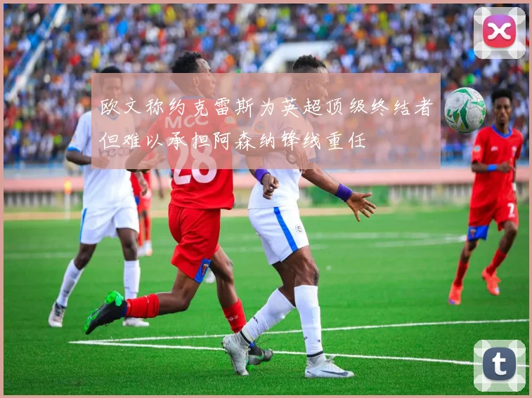 欧文称约克雷斯为英超顶级终结者但难以承担阿森纳锋线重任