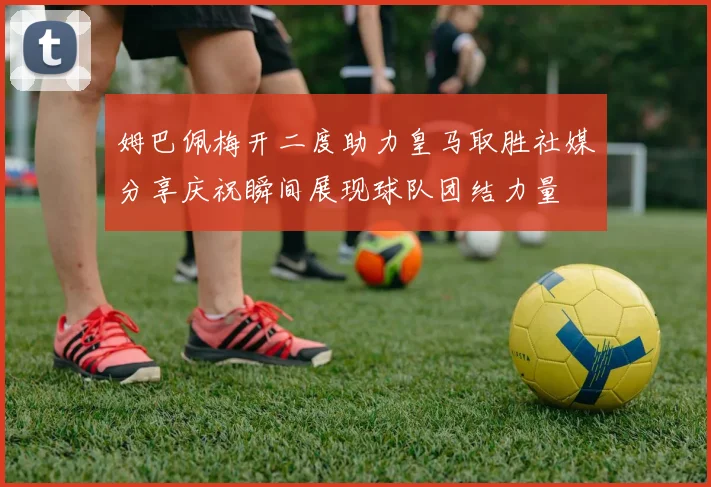 姆巴佩梅开二度助力皇马取胜社媒分享庆祝瞬间展现球队团结力量