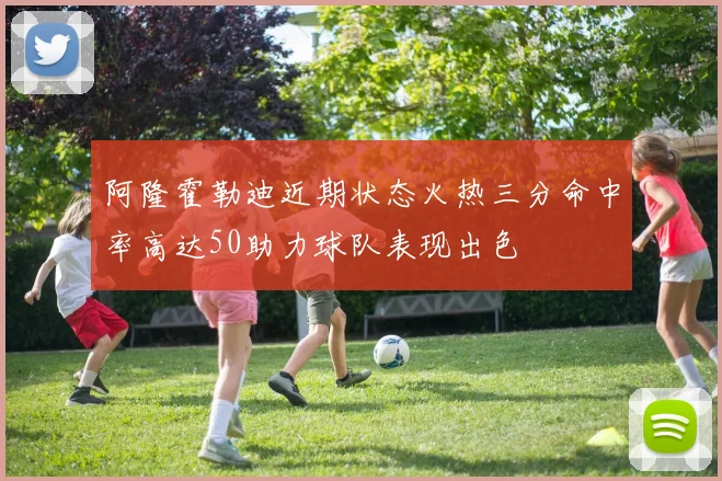 阿隆霍勒迪近期状态火热三分命中率高达50助力球队表现出色