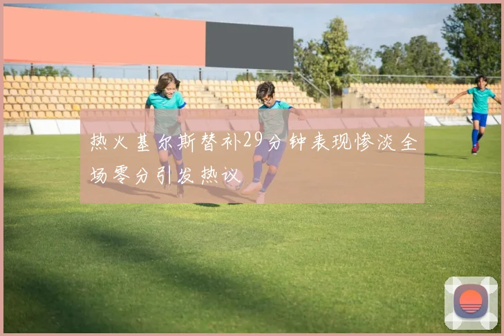 热火基尔斯替补29分钟表现惨淡全场零分引发热议