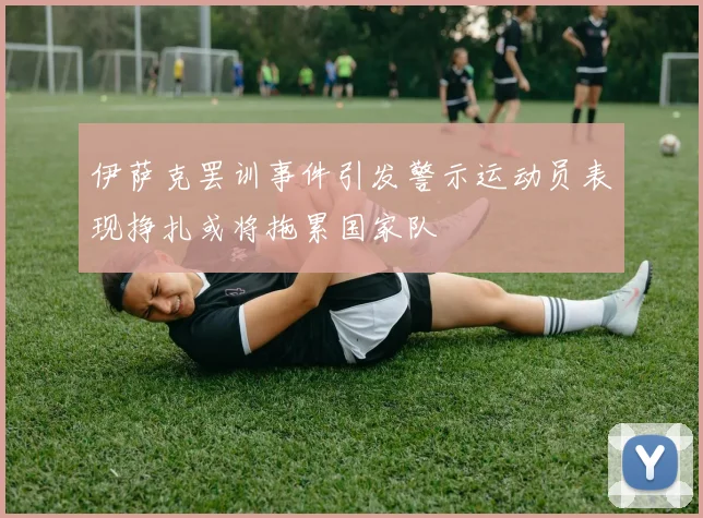 伊萨克罢训事件引发警示运动员表现挣扎或将拖累国家队