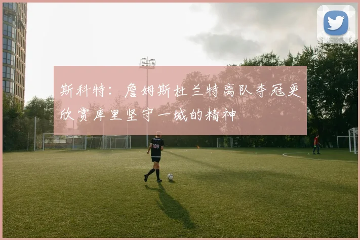 斯科特：詹姆斯杜兰特离队夺冠更欣赏库里坚守一城的精神