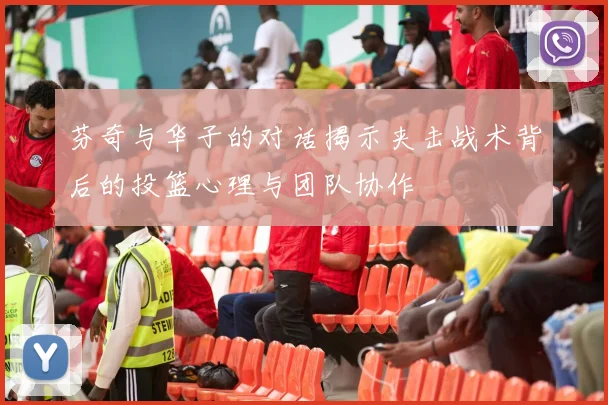 芬奇与华子的对话揭示夹击战术背后的投篮心理与团队协作