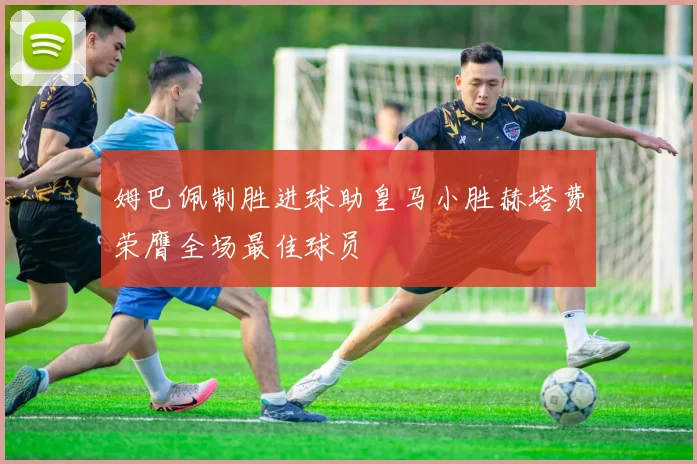 姆巴佩制胜进球助皇马小胜赫塔费荣膺全场最佳球员