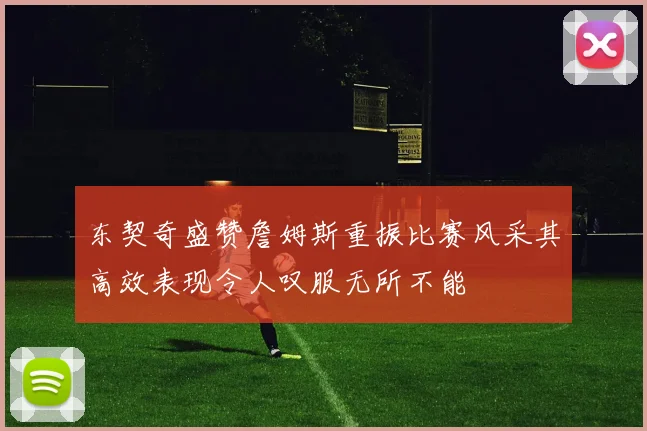东契奇盛赞詹姆斯重振比赛风采其高效表现令人叹服无所不能