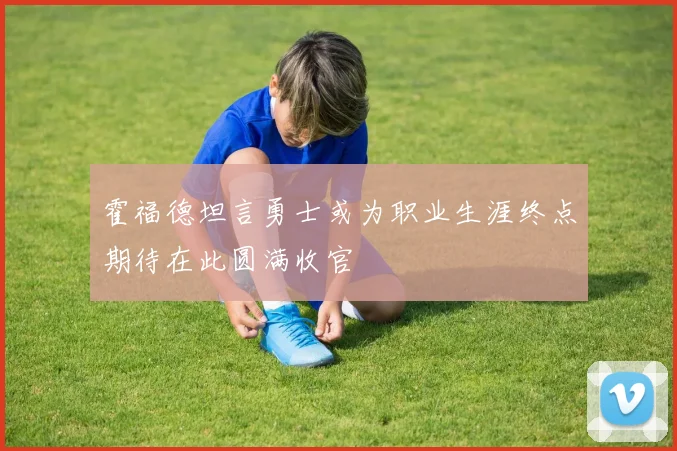霍福德坦言勇士或为职业生涯终点期待在此圆满收官