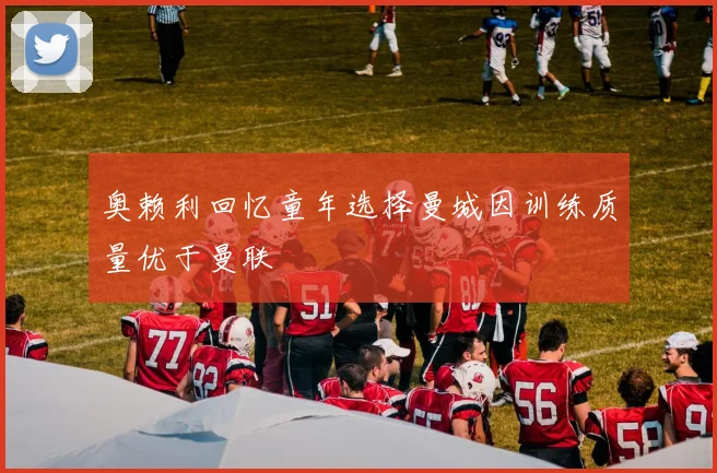 奥赖利回忆童年选择曼城因训练质量优于曼联