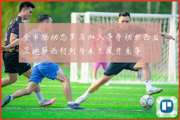 全市场动态罗马加入争夺切尔西后卫迪萨西行列与米兰展开竞争
