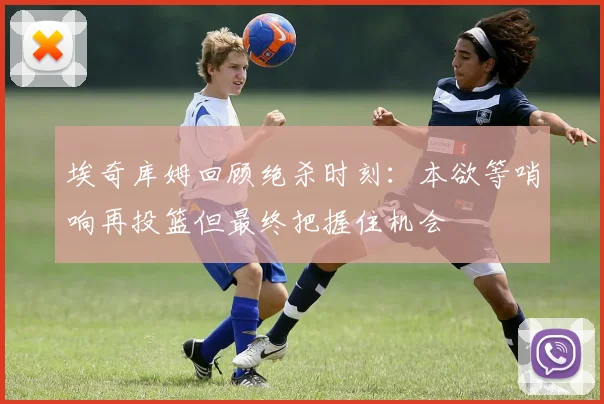 埃奇库姆回顾绝杀时刻：本欲等哨响再投篮但最终把握住机会