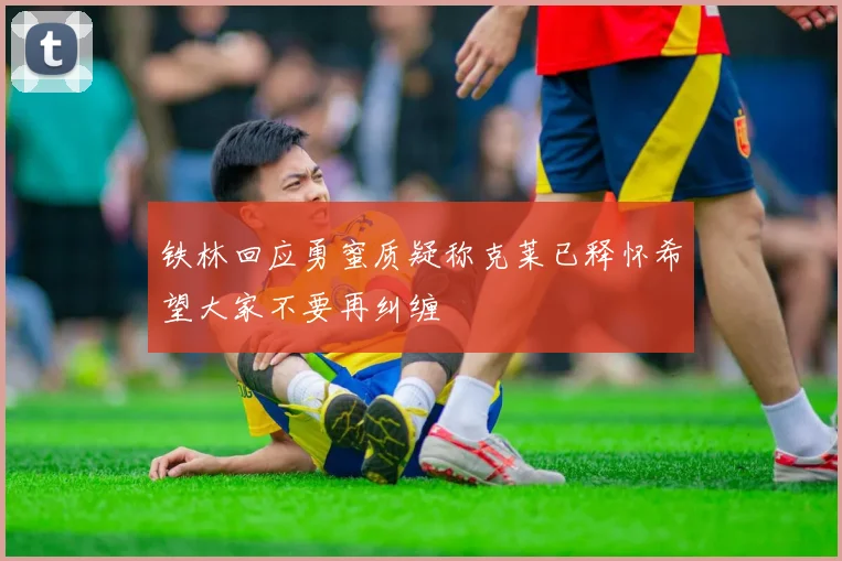 铁林回应勇蜜质疑称克莱已释怀希望大家不要再纠缠