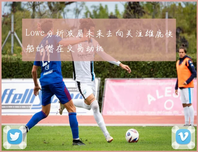Lowe分析浓眉未来去向关注雄鹿快船的潜在交易动机
