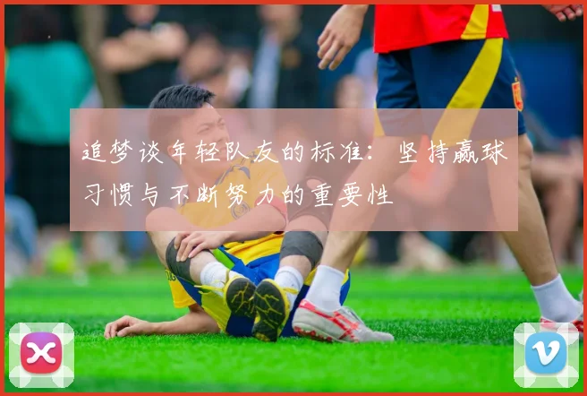 追梦谈年轻队友的标准：坚持赢球习惯与不断努力的重要性