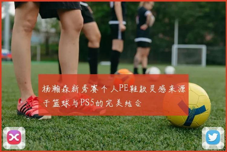 杨瀚森新秀赛个人PE鞋款灵感来源于篮球与PS5的完美结合