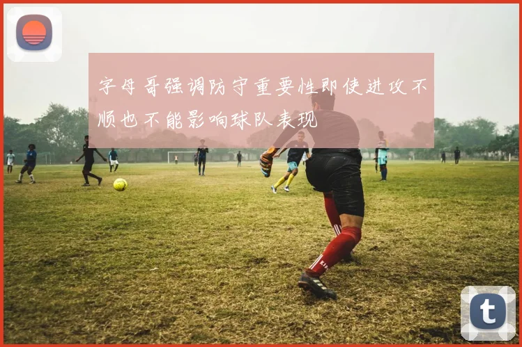 字母哥强调防守重要性即使进攻不顺也不能影响球队表现