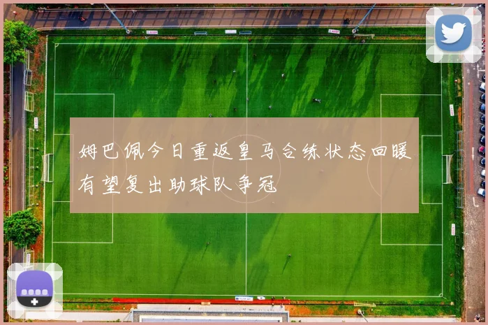 姆巴佩今日重返皇马合练状态回暖有望复出助球队争冠