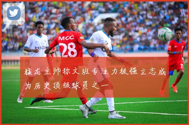 猛龙主帅称文班专注力极强立志成为历史顶级球员之一