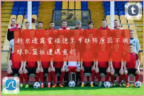 科尔透露霍福德末节缺阵原因不明球队篮板遭遇重创