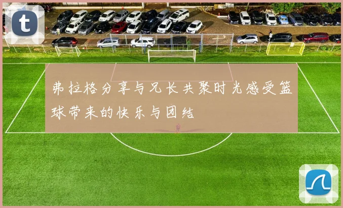弗拉格分享与兄长共聚时光感受篮球带来的快乐与团结