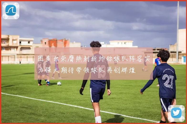 图多尔荣膺热刺新帅称球队阵容实力强大期待带领球队再创辉煌