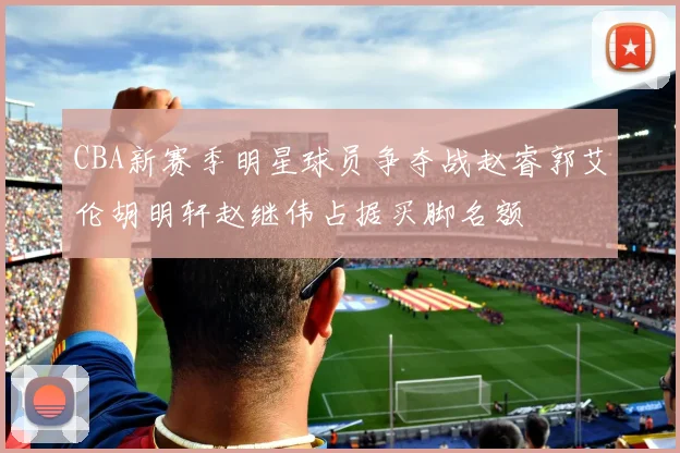 CBA新赛季明星球员争夺战赵睿郭艾伦胡明轩赵继伟占据买脚名额