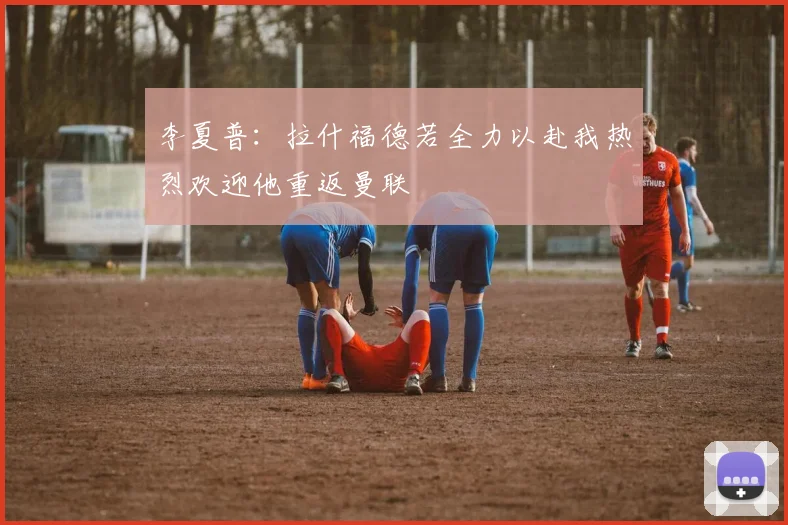 李夏普：拉什福德若全力以赴我热烈欢迎他重返曼联