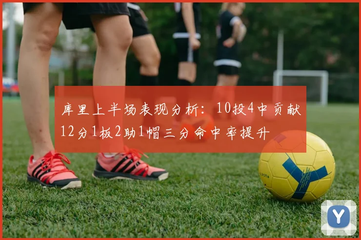 库里上半场表现分析：10投4中贡献12分1板2助1帽三分命中率提升