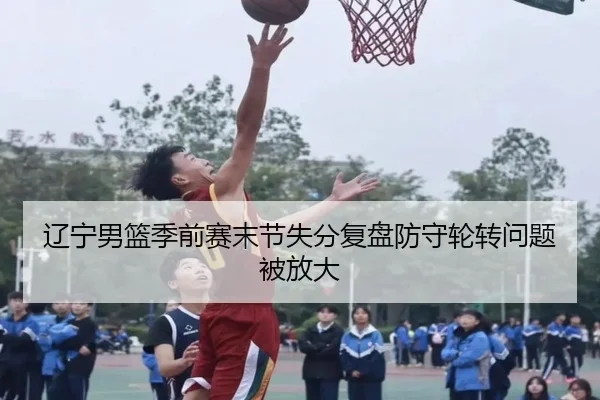 辽宁男篮季前赛末节失分复盘防守轮转问题被放大(kaiyun)